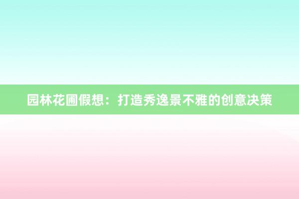 园林花圃假想：打造秀逸景不雅的创意决策